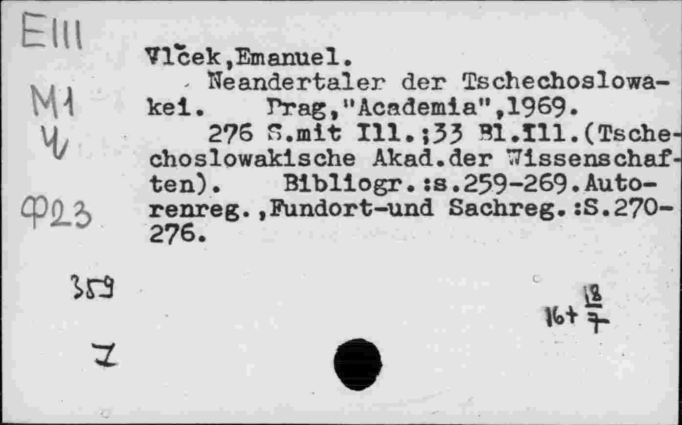 ﻿Elli	Vlcek,Emanuel.
W Mz	- Neandertaler der Tschechoslowakei.	Prag,‘'Academia” ,1969. 2?6 Я.mit ІІІ.їЗЗ Bl.Ill.(Tschechoslowakische Akad.der Wissenschaf-
Ф2.У	ten) .	Blbllogr.:s.259-269.Auto- renreg.»Fundort-und Sachreg.:S.27O-276.
	S
'Z	